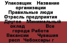 Упаковщик › Название организации ­ Правильные люди › Отрасль предприятия ­ Другое › Минимальный оклад ­ 25 000 - Все города Работа » Вакансии   . Чувашия респ.,Чебоксары г.